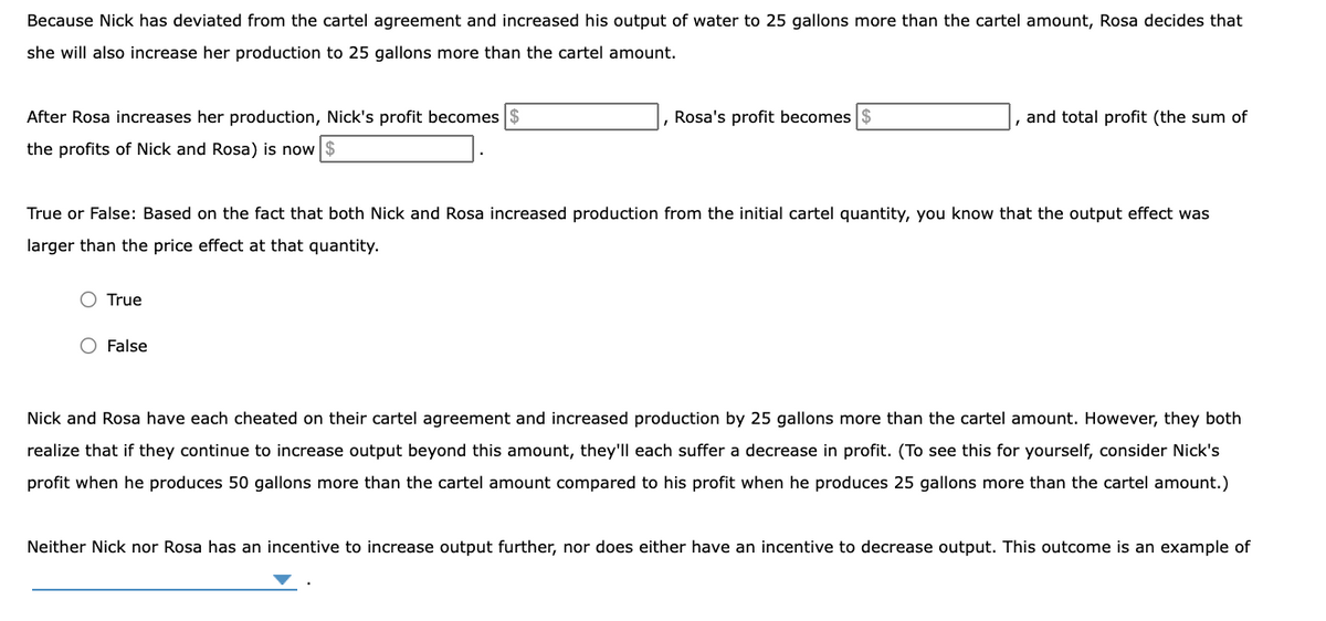 Because Nick has deviated from the cartel agreement and increased his output of water to 25 gallons more than the cartel amount, Rosa decides that
she will also increase her production to 25 gallons more than the cartel amount.
After Rosa increases her production, Nick's profit becomes $
Rosa's profit becomes $
and total profit (the sum of
the profits of Nick and Rosa) is now
True or False: Based on the fact that both Nick and Rosa increased production from the initial cartel quantity, you know that the output effect was
larger than the price effect at that quantity.
O True
O False
Nick and Rosa have each cheated on their cartel agreement and increased production by 25 gallons more than the cartel amount. However, they both
realize that if they continue to increase output beyond this amount, they'll each suffer a decrease in profit. (To see this for yourself, consider Nick's
profit when he produces 50 gallons more than the cartel amount compared to his profit when he produces 25 gallons more than the cartel amount.)
Neither Nick nor Rosa has an incentive to increase output further, nor does either have an incentive to decrease output. This outcome is an example of
