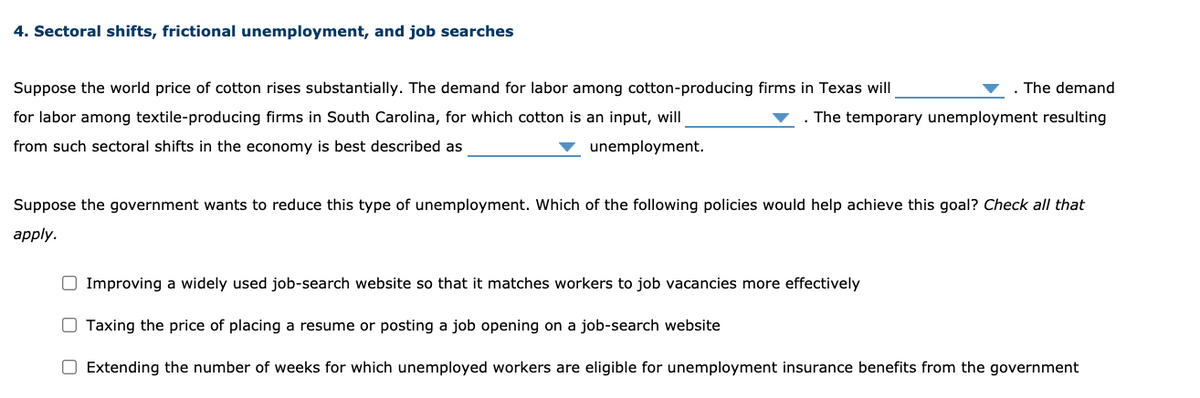 4. Sectoral shifts, frictional unemployment, and job searches
Suppose the world price of cotton rises substantially. The demand for labor among cotton-producing firms in Texas will
The demand
for labor among textile-producing firms in South Carolina, for which cotton is an input, will
. The temporary unemployment resulting
from such sectoral shifts in the economy is best described as
unemployment.
Suppose the government wants to reduce this type of unemployment. Which of the following policies would help achieve this goal? Check all that
apply.
O Improving a widely used job-search website so that it matches workers to job vacancies more effectively
O Taxing the price of placing a resume or posting a job opening on a job-search website
O Extending the number of weeks for which unemployed workers are eligible for unemployment insurance benefits from the government
