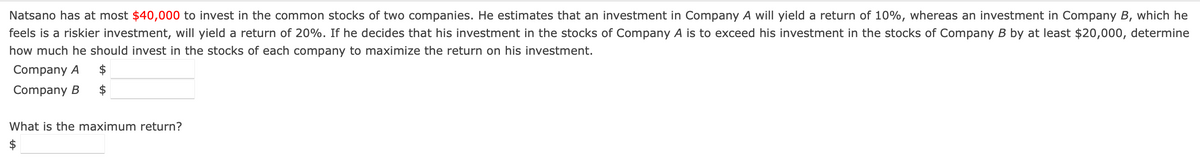 Natsano has at most $40,000 to invest in the common stocks of two companies. He estimates that an investment in Company A will yield a return of 10%, whereas an investment in Company B, which he
feels is a riskier investment, will yield a return of 20%. If he decides that his investment in the stocks of Company A is to exceed his investment in the stocks of Company B by at least $20,000, determine
how much he should invest in the stocks of each company to maximize the return on his investment.
Company A $
Company B $
What is the maximum return?
$