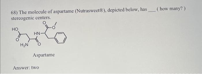 68) The molecule of aspartame (Nutrasweet®), depicted below, has (how many?)
stereogenic centers.
HO
H₂N
HN-
Aspartame
Answer: two