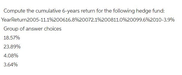 Compute the cumulative 6-years return for the following hedge fund:
YearReturn2005-11.1%200616.8%20072.1%200811.0%20099.6 % 2010-3.9%
Group of answer choices
18.57%
23.89%
4.08%
3.64%