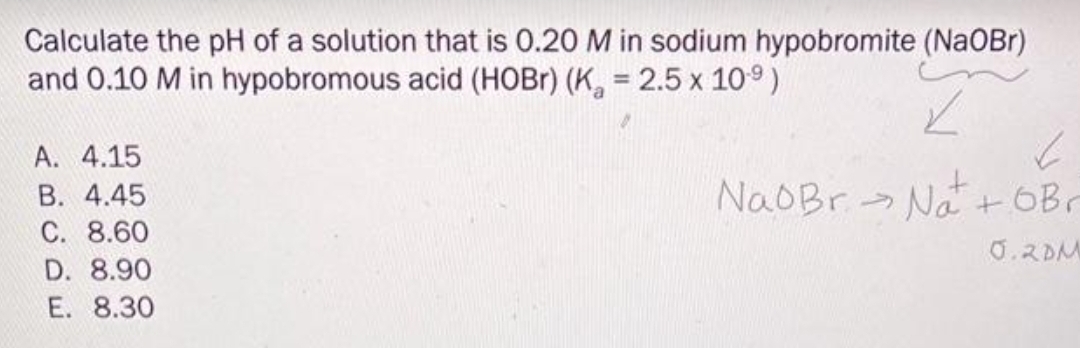 Calculate the pH of a solution that is 0.20 M in sodium hypobromite (NaOBr)
and 0.10 M in hypobromous acid (HOBr) (K₂ = 2.5 x 10.⁹) Z
A. 4.15
B. 4.45
C. 8.60
D. 8.90
E. 8.30
Na Br-Na+oBr
0.2DM