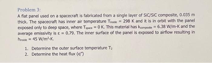 Problem 3:
A flat panel used on a spacecraft is fabricated from a single layer of SIC/SIC composite, 0.035 m
thick. The spacecraft has inner air temperature Tinside = 298 K and it is in orbit with the panel
exposed only to deep space, where Tspace=0 K. This material has kcomposite = 6.38 W/m-K and the
average emissivity is = 0.79. The inner surface of the panel is exposed to airflow resulting in
hinside = 45 W/m²-K.
1. Determine the outer surface temperature T₂
2. Determine the heat flux (q")
