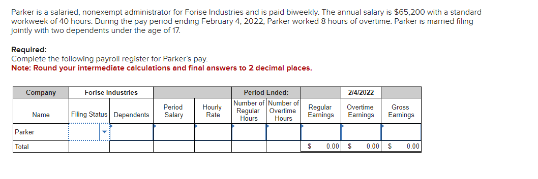 Parker is a salaried, nonexempt administrator for Forise Industries and is paid biweekly. The annual salary is $65,200 with a standard
workweek of 40 hours. During the pay period ending February 4, 2022, Parker worked 8 hours of overtime. Parker is married filing
jointly with two dependents under the age of 17.
Required:
Complete the following payroll register for Parker's pay.
Note: Round your intermediate calculations and final answers to 2 decimal places.
Company
Name
Parker
Total
Forise Industries
Period
Filing Status Dependents Salary
Hourly
Rate
Period Ended:
Number of Number of
Overtime
Regular
Hours
Hours
Regular
Earnings
$
2/4/2022
Overtime
Earnings
Gross
Earnings
0.00 $ 0.00 $ 0.00