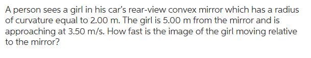 A person sees a girl in his car's rear-view convex mirror which has a radius
of curvature equal to 2.00 m. The girl is 5.00 m from the mirror and is
approaching at 3.50 m/s. How fast is the image of the girl moving relative
to the mirror?