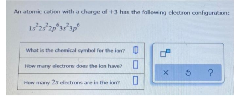 An atomic cation with a charge of +3 has the following electron configuration:
15²25²2p 3s 3p
What is the chemical symbol for the ion? 0
0
0
How many electrons does the ion have?
How many 25 electrons are in the ion?
9.
X
5 ?