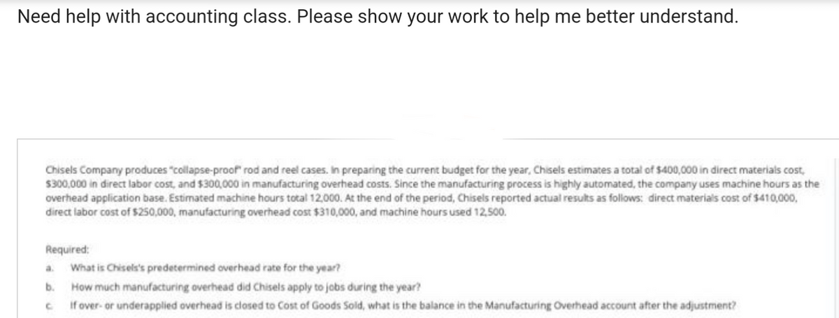 Need help with accounting class. Please show your work to help me better understand.
Chisels Company produces "collapse-proof" rod and reel cases. In preparing the current budget for the year, Chisels estimates a total of $400,000 in direct materials cost,
$300,000 in direct labor cost, and $300,000 in manufacturing overhead costs. Since the manufacturing process is highly automated, the company uses machine hours as the
overhead application base. Estimated machine hours total 12,000. At the end of the period, Chisels reported actual results as follows: direct materials cost of $410,000,
direct labor cost of $250,000, manufacturing overhead cost $310,000, and machine hours used 12,500.
Required:
What is Chisels's predetermined overhead rate for the year?
How much manufacturing overhead did Chisels apply to jobs during the year?
If over- or underapplied overhead is closed to Cost of Goods Sold, what is the balance in the Manufacturing Overhead account after the adjustment?
a.
b.
C