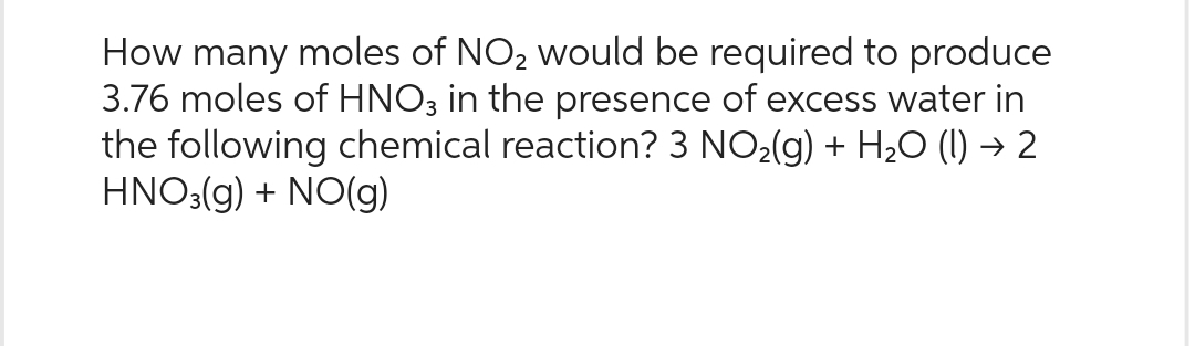 How many moles of NO₂ would be required to produce
3.76 moles of HNO3 in the presence of excess water in
the following chemical reaction? 3 NO₂(g) + H₂O (1) → 2
HNO3(g) + NO(g)