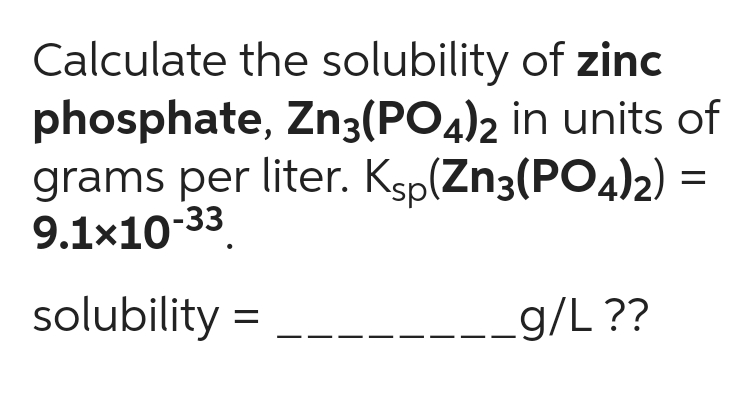 Calculate the solubility of zinc
phosphate, Zn3(PO4)2 in units of
grams per liter. Ksp(Zn3(PO4)2) =
9.1x10-33.
solubility =
g/L ??