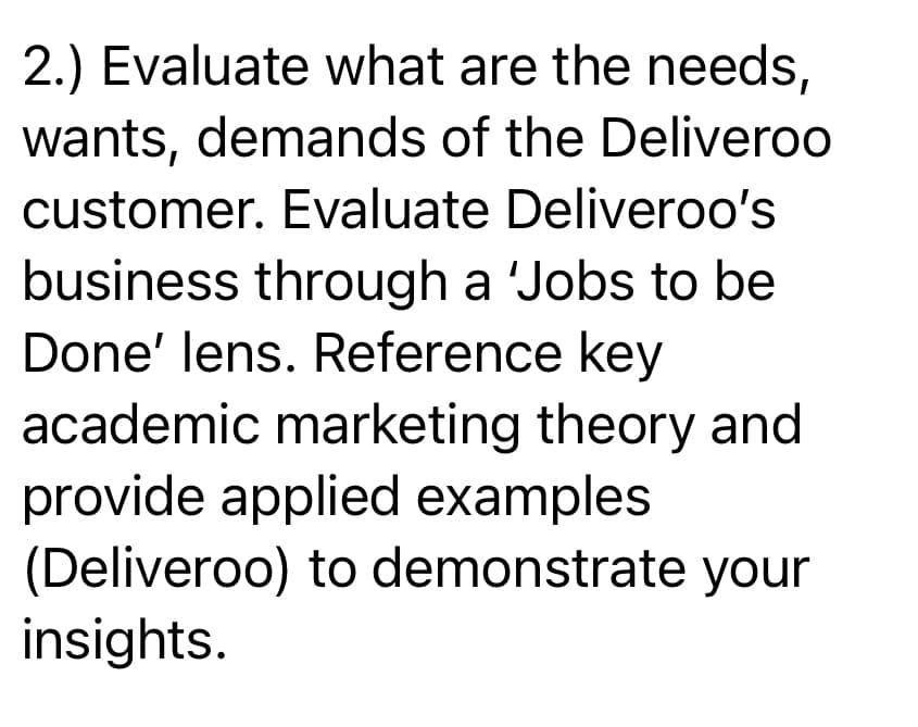 2.) Evaluate what are the needs,
wants, demands of the Deliveroo
customer. Evaluate Deliveroo's
business through a 'Jobs to be
Done' lens. Reference key
academic marketing theory and
provide applied examples
(Deliveroo) to demonstrate your
insights.
