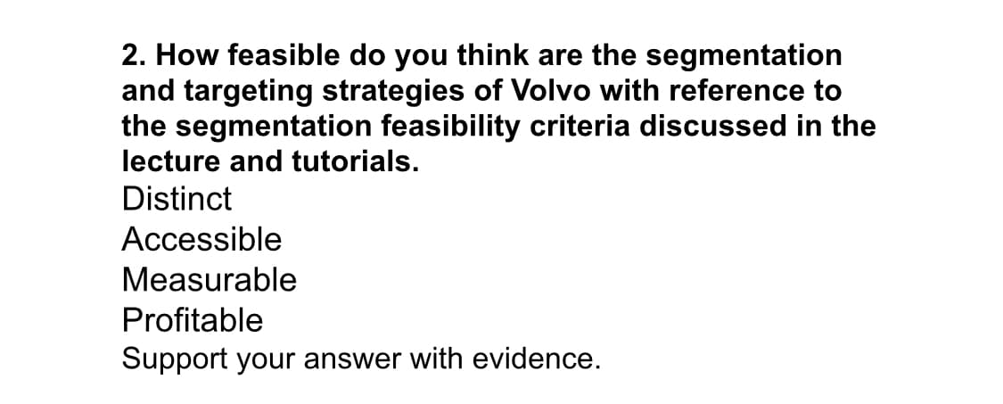 2. How feasible do you think are the segmentation
and targeting strategies of Volvo with reference to
the segmentation feasibility criteria discussed in the
lecture and tutorials.
Distinct
Accessible
Measurable
Profitable
Support your answer with evidence.
