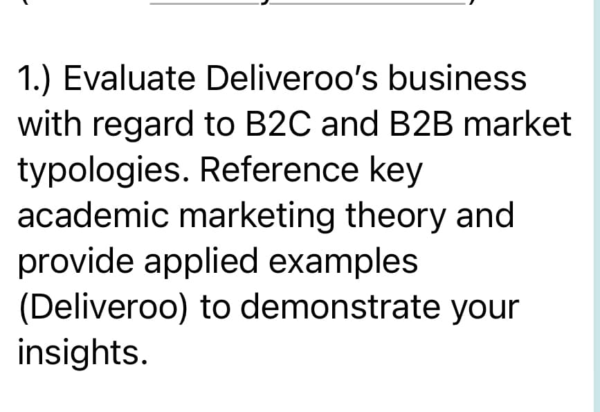 1.) Evaluate Deliveroo's business
with regard to B2C and B2B market
typologies. Reference key
academic marketing theory and
provide applied examples
(Deliveroo) to demonstrate your
insights.
