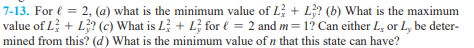 7-13. For € = 2, (a) what is the minimum value of L + L3? (b) What is the maximum
value of L + L3? (c) What is L + L for € = 2 and m= 1? Can either L, or L, be deter-
mined from this? (d) What is the minimum value of n that this state can have?