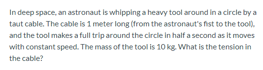 In deep space, an astronaut is whipping a heavy tool around in a circle by a
taut cable. The cable is 1 meter long (from the astronaut's fist to the tool),
and the tool makes a full trip around the circle in half a second as it moves
with constant speed. The mass of the tool is 10 kg. What is the tension in
the cable?
