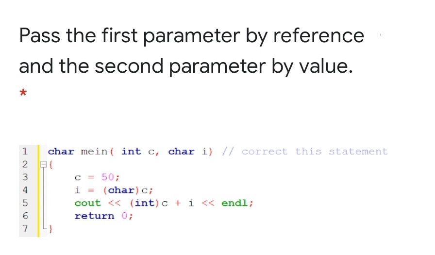 Pass the first parameter by reference
and the second parameter by value.
char mein ( int c, char i) // correct this statement
2 E{
c =50;
i = (char)c;
3
4
cout << (int)c + i << endl;
6.
return 0;
7

