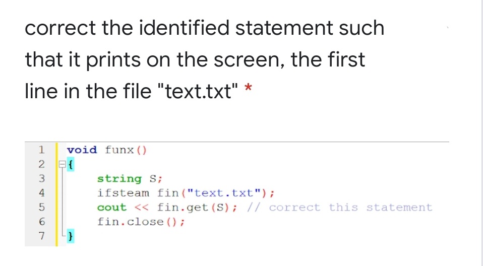 correct the identified statement such
that it prints on the screen, the first
line in the file "text.txt"
1
void funx()
2 E{
string S;
ifsteam fin("text.txt");
cout << fin.get(S); // correct this statement
fin.close ();
3
4
6.
7
