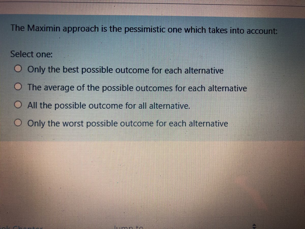 The Maximin approach is the pessimistic one which takes into account:
Select one:
O Only the best possible outcome for each alternative
O The average of the possible outcomes for each alternative
O All the possible outcome for all alternative.
O Only the worst possible outcome for each alternative
