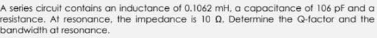 A series circuit contains an inductance of 0.1062 mH, a capacitance of 106 pF and a
resistance. At resonance, the impedance is 10 Q. Determine the Q-factor and the
bandwidth at resonance.
