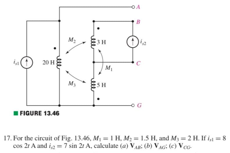 O A
B
M2
3 H
20 H
C
M1
M3
5 H
FIGURE 13.46
17. For the circuit of Fig. 13.46, M1 = 1 H, M2 = 1.5 H, and M3 2 H. If is = 8
cos 2t A and i2 =7 sin 2t A, calculate (a) VAB; (b) VAG; (c) VCG-
%3D
%3D
lle
ell
relle
