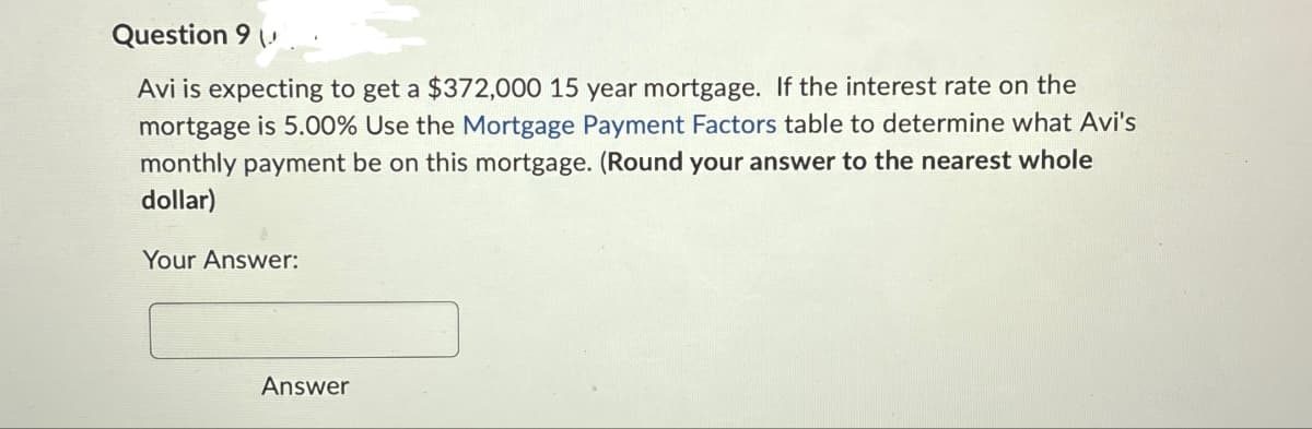 Question 9
Avi is expecting to get a $372,000 15 year mortgage. If the interest rate on the
mortgage is 5.00% Use the Mortgage Payment Factors table to determine what Avi's
monthly payment be on this mortgage. (Round your answer to the nearest whole
dollar)
Your Answer:
Answer
