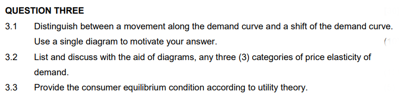 QUESTION THREE
3.1
3.2
3.3
Distinguish between a movement along the demand curve and a shift of the demand curve.
Use a single diagram to motivate your answer.
List and discuss with the aid of diagrams, any three (3) categories of price elasticity of
demand.
Provide the consumer equilibrium condition according to utility theory.