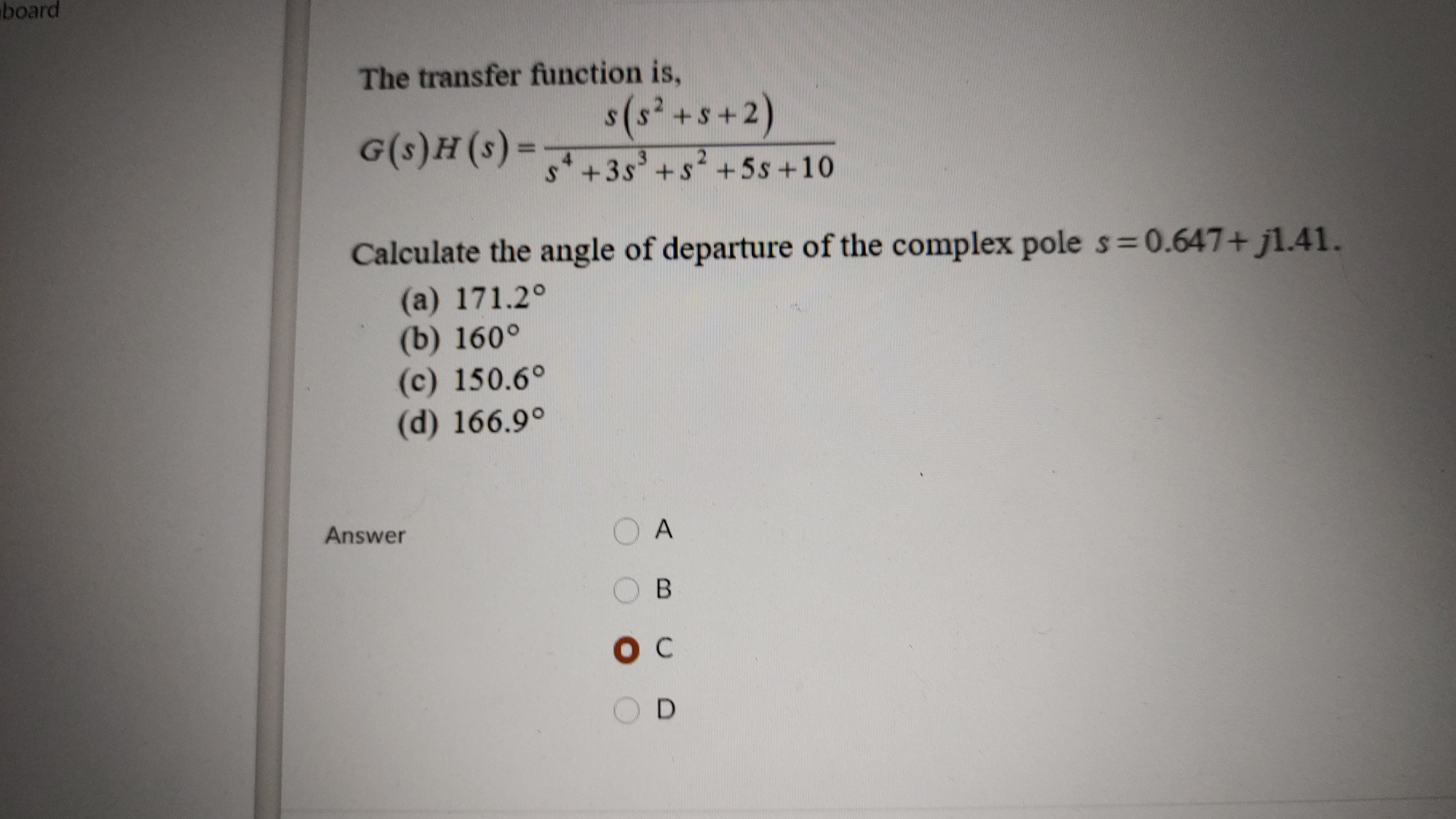 board
The transfer function is,
s(s² +s+2)
4.
s+3s'+s+5s+10
2.
3(s) H(s)ɔ
Calculate the angle of departure of the complex pole s 0.647+ j1.41.
(a) 171.2°
(b) 160°
(c) 150.6°
(d) 166.9°
Answer
O A
B.
D.
