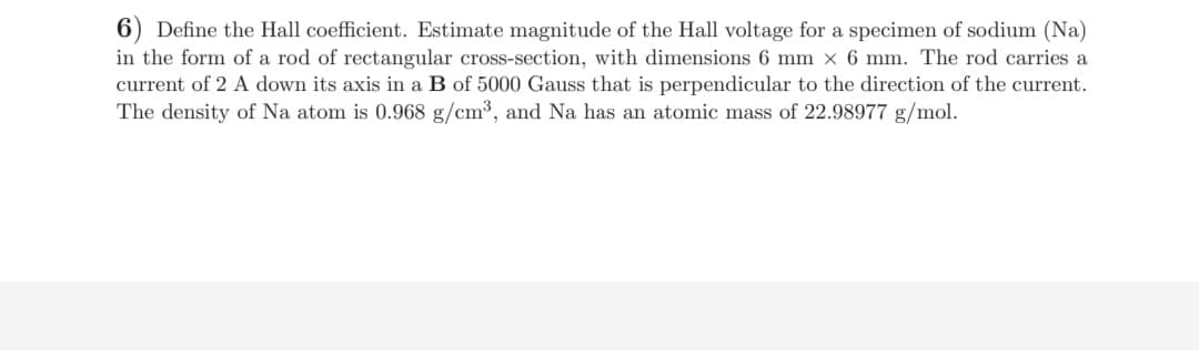 6) Define the Hall coefficient. Estimate magnitude of the Hall voltage for a specimen of sodium (Na)
in the form of a rod of rectangular cross-section, with dimensions 6 mm x 6 mm. The rod carries a
current of 2 A down its axis in a B of 5000 Gauss that is perpendicular to the direction of the current.
The density of Na atom is 0.968 g/cm³, and Na has an atomic mass of 22.98977 g/mol.
