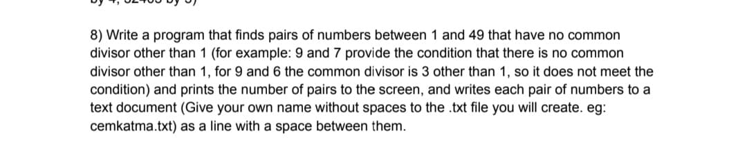 8) Write a program that finds pairs of numbers between 1 and 49 that have no common
divisor other than 1 (for example: 9 and 7 provide the condition that there is no common
divisor other than 1, for 9 and 6 the common divisor is 3 other than 1, so it does not meet the
condition) and prints the number of pairs to the screen, and writes each pair of numbers to a
text document (Give your own name without spaces to the .txt file you will create. eg:
cemkatma.txt) as a line with a space between them.
