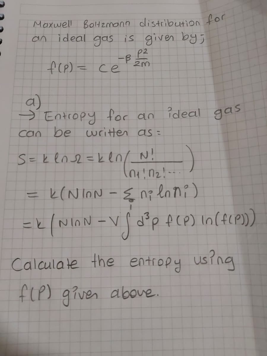 Maxwell BolH2monn distcbution for
an ideal gas is given bys
P2
f(e) = ce
a)
→
Entropy for an
gas
can be
writter as =
S= k en s2 = ken/ N!
=
k(N InN -{ nz lani)
NiON
Calculate the entropy using
f(P)
given
above.
