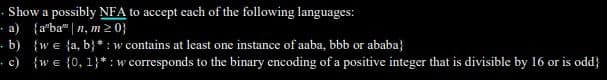 · Show a possibly NFA to accept each of the following languages:
- a) {a"ba" |n, m20}
· b) {we {a, b} * : w contains at least one instance of aaba, bbb or ababa}
• c) {we {0, 1}* :w corresponds to the binary encoding of a positive integer that is divisible by 16 or is odd}
