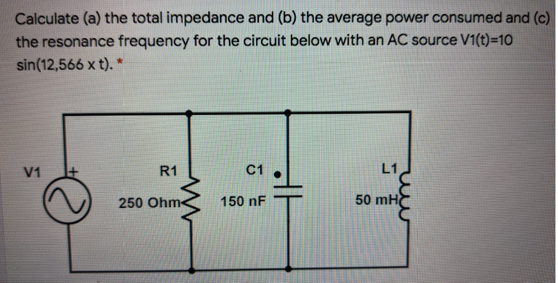 Calculate (a) the total impedance and (b) the average power consumed and (c)
the resonance frequency for the circuit below with an AC source V1(t)=D10
sin(12,566 x t). *
V1
R1
C1
L1
250 Ohm-
150NF
50 mH

