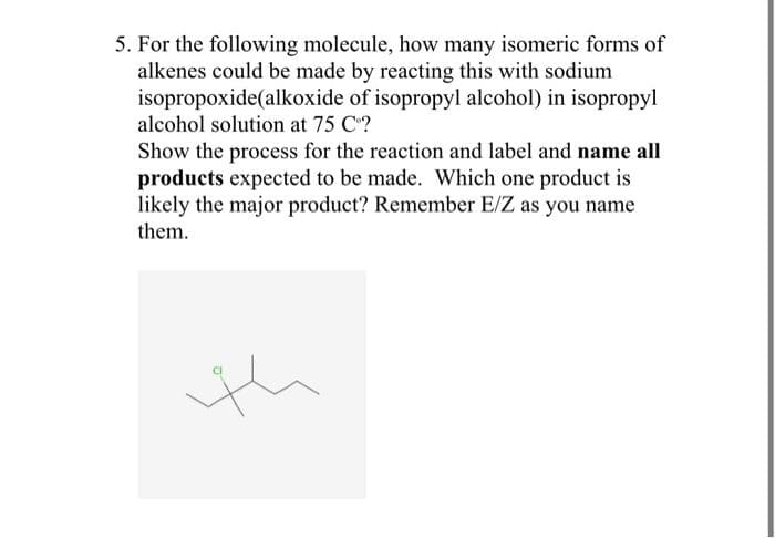 5. For the following molecule, how many isomeric forms of
alkenes could be made by reacting this with sodium
isopropoxide (alkoxide of isopropyl alcohol) in isopropyl
alcohol solution at 75 Cº?
Show the process for the reaction and label and name all
products expected to be made. Which one product is
likely the major product? Remember E/Z as you name
them.
th