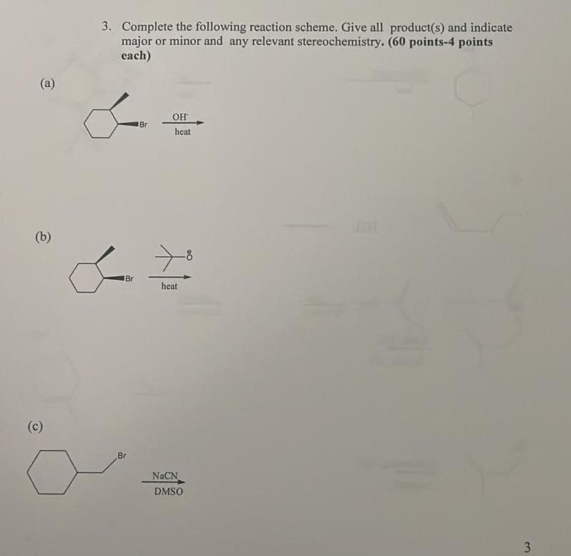 (a)
(b)
(c)
3. Complete the following reaction scheme. Give all product(s) and indicate
major or minor and any relevant stereochemistry. (60 points-4 points
each)
Br
Br
Br
OH
heat
heat
NaCN
DMSO
3