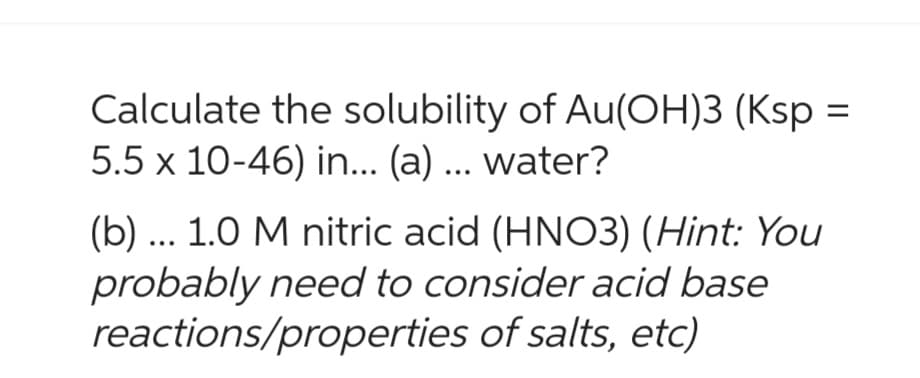 Calculate the solubility of Au(OH)3 (Ksp
5.5 x 10-46) in... (a) ... water?
(b) ... 1.0 M nitric acid (HNO3) (Hint: You
probably need to consider acid base
reactions/properties of salts, etc)
=