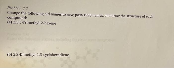 Problem 7.7
Change the following old names to new, post-1993 names, and draw the structure of each
compound:
(a) 2,5,5-Trimethyl-2-hexene
(b) 2,3-Dimethyl-1,3-cyclohexadiene