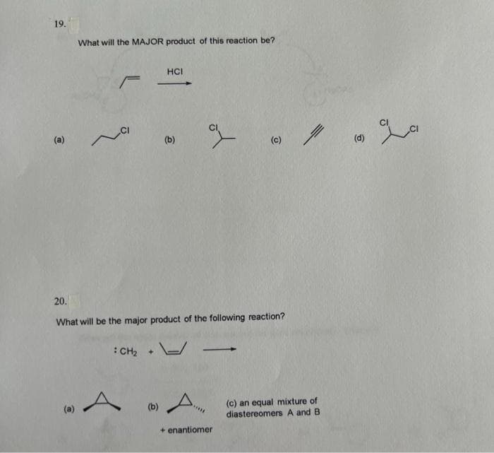 19.
(a)
What will the MAJOR product of this reaction be?
C
F
: CH₂ +
A
HCI
20.
What will be the major product of the following reaction?
(b)
(b)
%
A
(C)
+ enantiomer
(c) an equal mixture of
diastereomers A and B
(d)
امراء