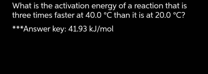 What is the activation energy of a reaction that is
three times faster at 40.0 °C than it is at 20.0 °C?
***Answer key: 41.93 kJ/mol