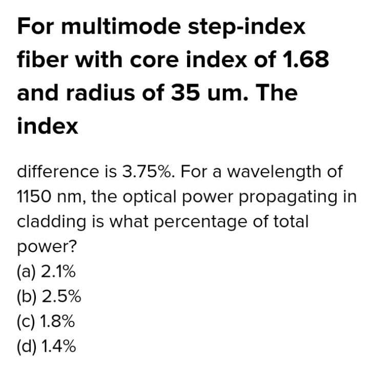 For multimode step-index
fiber with core index of 1.68
and radius of 35 um. The
index
difference is 3.75%. For a wavelength of
1150 nm, the optical power propagating in
cladding is what percentage of total
power?
(a) 2.1%
(b) 2.5%
(c) 1.8%
(d) 1.4%
