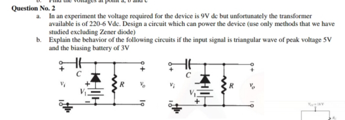 Question No. 2
a. In an experiment the voltage required for the device is 9V de but unfortunately the transformer
available is of 220-6 Vdc. Design a circuit which can power the device (use only methods that we have
studied excluding Zener diode)
b. Explain the behavior of the following circuits if the input signal is triangular wave of peak voltage 5V
and the biasing battery of 3V
R
VeeIV
오+
