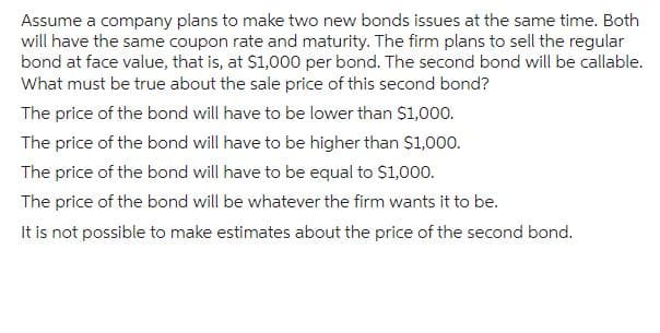 Assume a company plans to make two new bonds issues at the same time. Both
will have the same coupon rate and maturity. The firm plans to sell the regular
bond at face value, that is, at $1,000 per bond. The second bond will be callable.
What must be true about the sale price of this second bond?
The price of the bond will have to be lower than $1,000.
The price of the bond will have to be higher than $1,000.
The price of the bond will have to be equal to $1,000.
The price of the bond will be whatever the firm wants it to be.
It is not possible to make estimates about the price of the second bond.