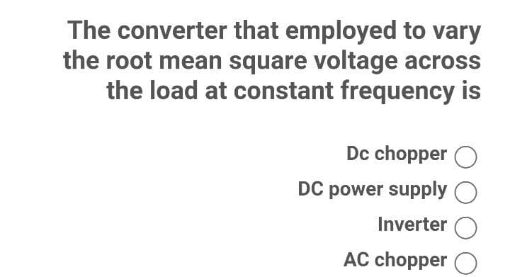 The converter that employed to vary
the root mean square voltage across
the load at constant frequency is
Dc chopper O
DC power supply
Inverter
AC chopper O