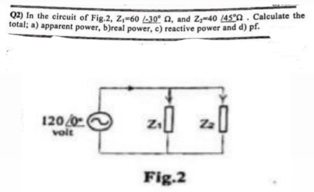 Q2) In the circuit of Fig.2, Z₁-60 /-30° 2, and Z₂=40 /45°. Calculate the
total; a) apparent power, b)real power, c) reactive power and d) pf.
120/0
volt
z₁0
0
Fig.2
Za