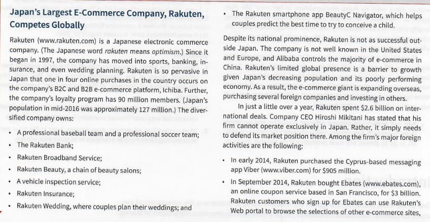 Japan's Largest E-Commerce Company, Rakuten,
Competes Globally
The Rakuten smartphone app BeautyC Navigator, which helps
couples predict the best time to try to conceive a child.
Rakuten (www.rakuten.com) is a Japanese electronic commerce
company. (The Japanese word rakuten means optimism.) Since it
began in 1997, the company has moved into sports, banking, in-
surance, and even wedding planning. Rakuten is so pervasive in
Japan that one in four online purchases in the country occurs on
the company's B2C and B2B e-commerce platform, Ichiba. Further,
the company's loyalty program has 90 million members. (Japan's
population in mid-2016 was approximately 127 million.) The diver-
sified company owns:
Despite its national prominence, Rakuten is not as successful out-
side Japan. The company is not well known in the United States
and Europe, and Alibaba controls the majority of e-commerce in
China. Rakuten's limited global presence is a barrier to growth
given Japan's decreasing population and its poorly performing
economy. As a result, the e-commerce giant is expanding overseas,
purchasing several foreign companies and investing in others.
In just a little over a year, Rakuten spent $2.6 billion on inter-
national deals. Company CEO Hiroshi Mikitani has stated that his
firm cannot operate exclusively in Japan. Rather, it simply needs
to defend its market position there. Among the firm's major foreign
activities are the following:
• A professional baseball team and a professional soccer team;
• The Rakuten Bank;
Rakuten Broadband Service;
• In early 2014, Rakuten purchased the Cyprus-based messaging
app Viber (www.viber.com) for $905 million.
Rakuten Beauty, a chain of beauty salons;
• In September 2014, Rakuten bought Ebates (www.ebates.com),
an online coupon service based in San Francisco, for $3 billion.
Rakuten customers who sign up for Ebates can use Rakuten's
Web portal to browse the selections of other e-commerce sites,
A vehicle inspection service;
Rakuten Insurance;
Rakuten Wedding, where couples plan their weddings; and
