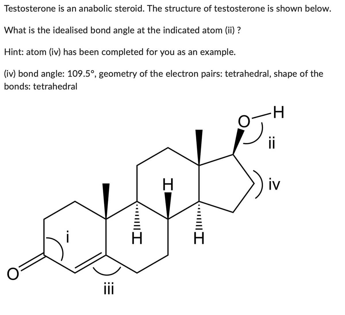 Testosterone is an anabolic steroid. The structure of testosterone is shown below.
What is the idealised bond angle at the indicated atom (ii) ?
Hint: atom (iv) has been completed for you as an example.
(iv) bond angle: 109.5°, geometry of the electron pairs: tetrahedral, shape of the
bonds: tetrahedral
·····|||I
H
····||||I
ii
iv