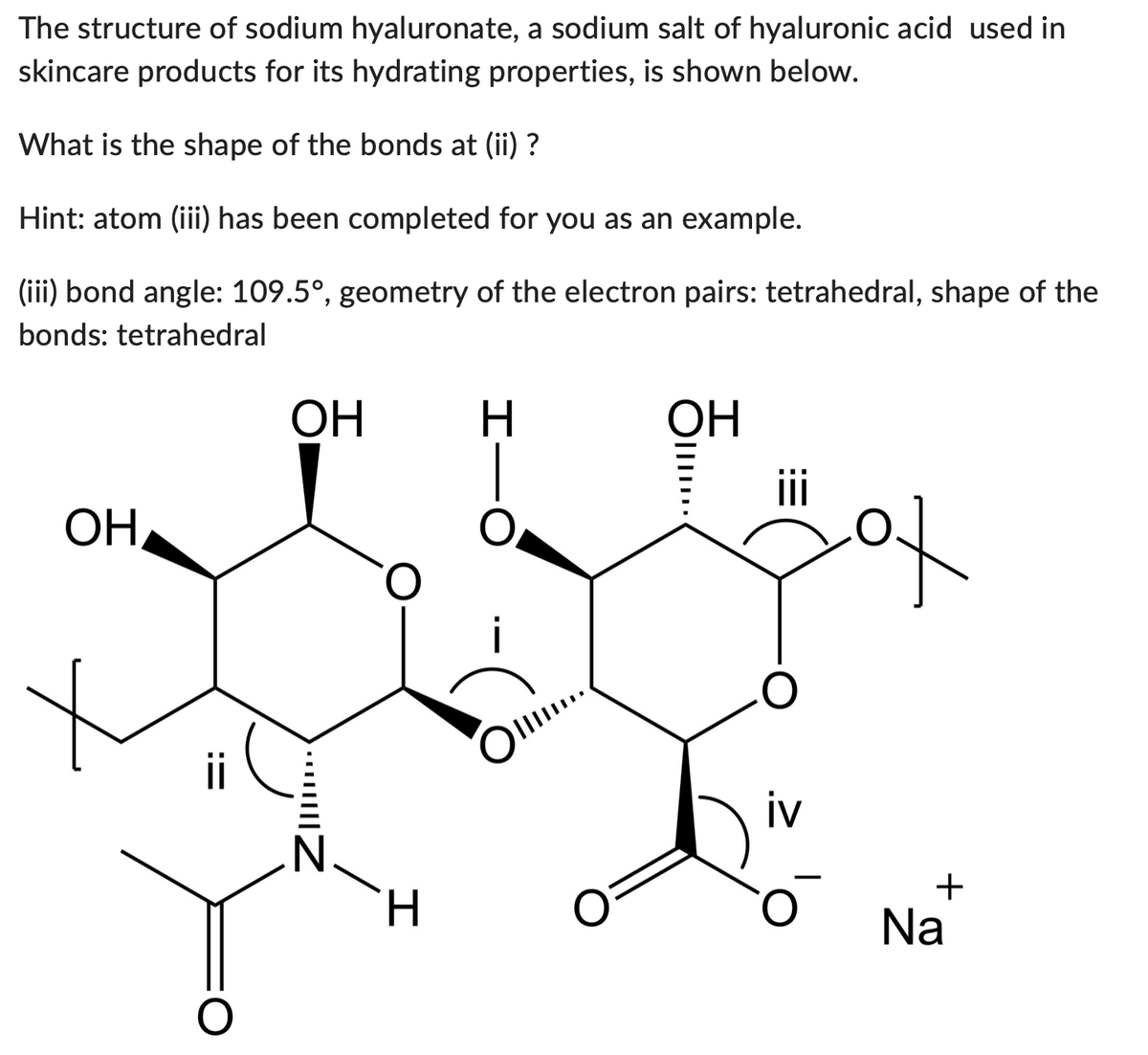 The structure of sodium hyaluronate, a sodium salt of hyaluronic acid used in
skincare products for its hydrating properties, is shown below.
What is the shape of the bonds at (ii) ?
Hint: atom (iii) has been completed for you as an example.
(iii) bond angle: 109.5°, geometry of the electron pairs: tetrahedral, shape of the
bonds: tetrahedral
ОН,
OH
·•·•·|||||
N
O
H
H
Ol..
OH
||||
iv
+
Na