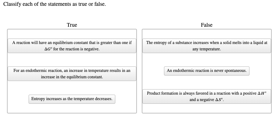 Classify each of the statements as true or false.
True
False
A reaction will have an equilibrium constant that is greater than one if
The entropy of a substance increases when a solid melts into a liquid at
AG° for the reaction is negative.
any temperature.
For an endothermic reaction, an increase in temperature results in an
An endothermic reaction is never spontaneous.
increase in the equilibrium constant.
Product formation is always favored in a reaction with a positive AH°
Entropy increases as the temperature decreases.
and a negative ASº.
