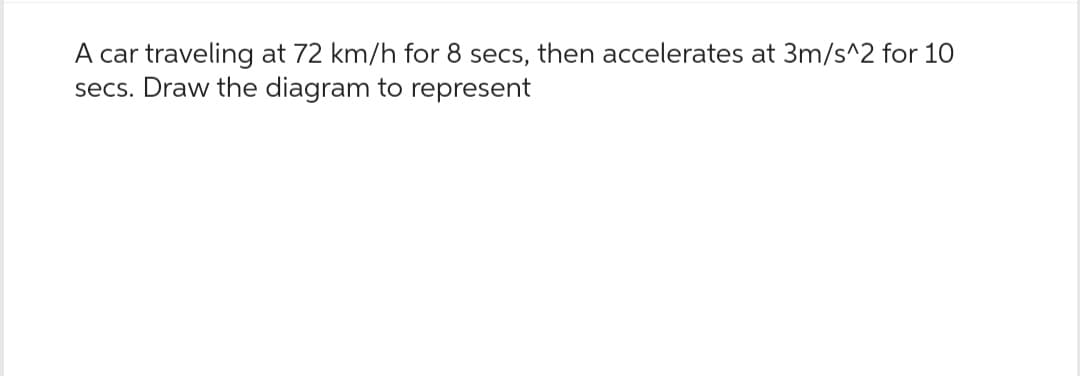 A car traveling at 72 km/h for 8 secs, then accelerates at 3m/s^2 for 10
secs. Draw the diagram to represent