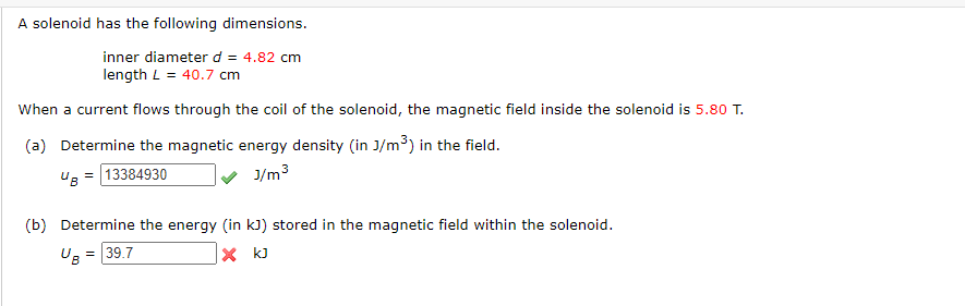 A solenoid has the following dimensions.
inner diameter d = 4.82 cm
length L = 40.7 cm
When a current flows through the coil of the solenoid, the magnetic field inside the solenoid is 5.80 T.
(a) Determine the magnetic energy density (in J/m³) in the field.
UB=13384930
J/m³
(b) Determine the energy (in kJ) stored in the magnetic field within the solenoid.
UB = = 39.7
X kJ