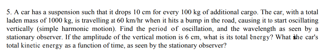 5. A car has a suspension such that it drops 10 cm for every 100 kg of additional cargo. The car, with a total
laden mass of 1000 kg, is travelling at 60 km/hr when it hits a bump in the road, causing it to start oscillating
vertically (simple harmonic motion). Find the period of oscillation, and the wavelength as seen by a
stationary observer. If the amplitude of the vertical motion is 6 cm, what is its total energy? What she car's
total kinetic energy as a function of time, as seen by the stationary observer?