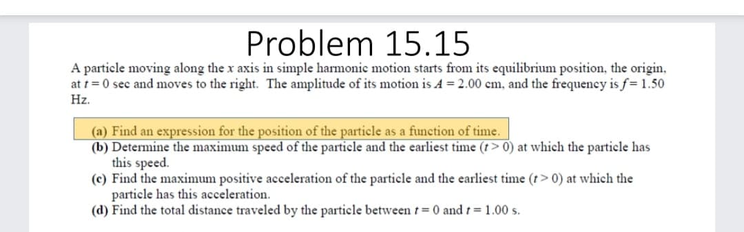Problem 15.15
A particle moving along the x axis in simple harmonic motion starts from its equilibrium position, the origin,
at t = 0 sec and moves to the right. The amplitude of its motion is A = 2.00 cm, and the frequency is f= 1.50
Hz.
(a) Find an expression for the position of the particle as a function of time.
(b) Determine the maximum speed of the particle and the earliest time (t> 0) at which the particle has
this speed.
(c) Find the maximum positive acceleration of the particle and the earliest time (t> 0) at which the
particle has this acceleration.
(d) Find the total distance traveled by the particle between t= 0 and t = 1.00 s.
